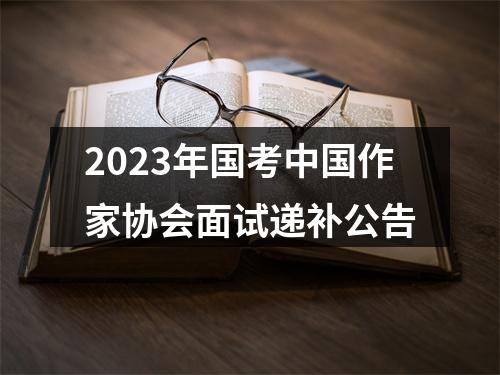 2023年国考中国作家协会面试递补公告 图片