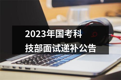2023年国考科技部面试递补公告 图片